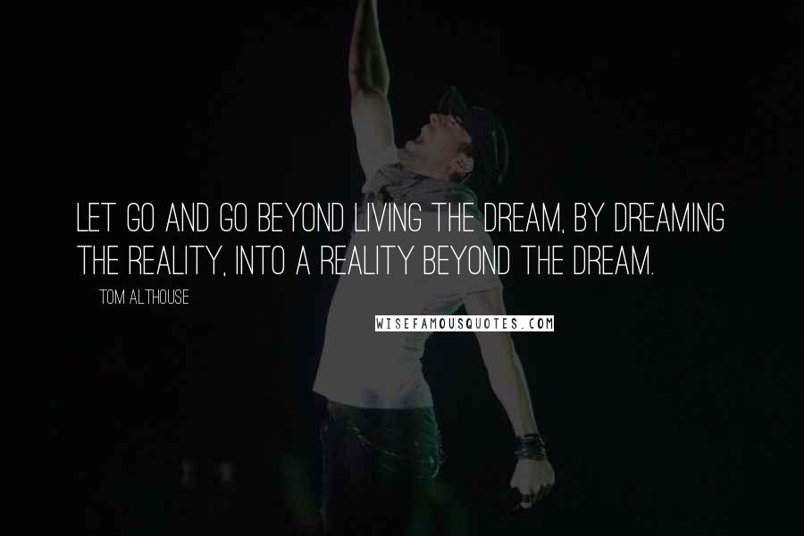 Tom Althouse Quotes: Let go and go beyond living the dream, by dreaming the reality, into a reality beyond the dream.