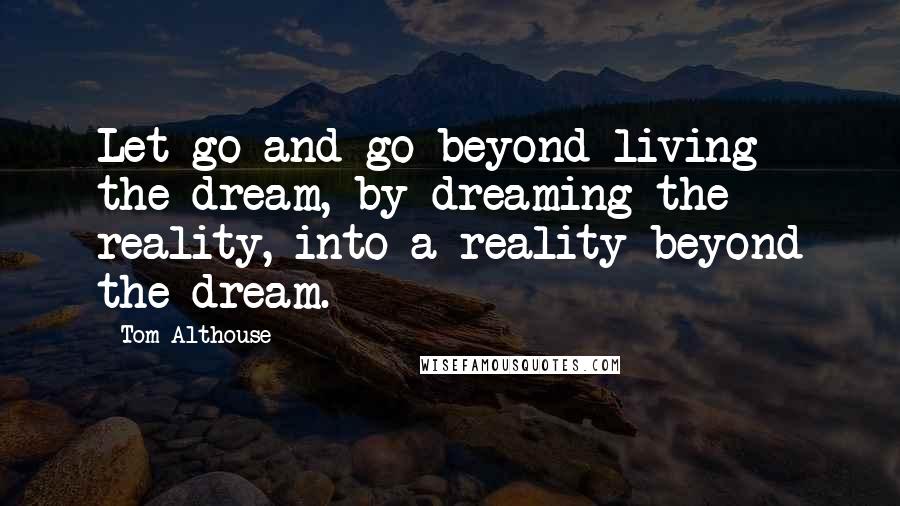 Tom Althouse Quotes: Let go and go beyond living the dream, by dreaming the reality, into a reality beyond the dream.