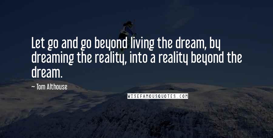 Tom Althouse Quotes: Let go and go beyond living the dream, by dreaming the reality, into a reality beyond the dream.