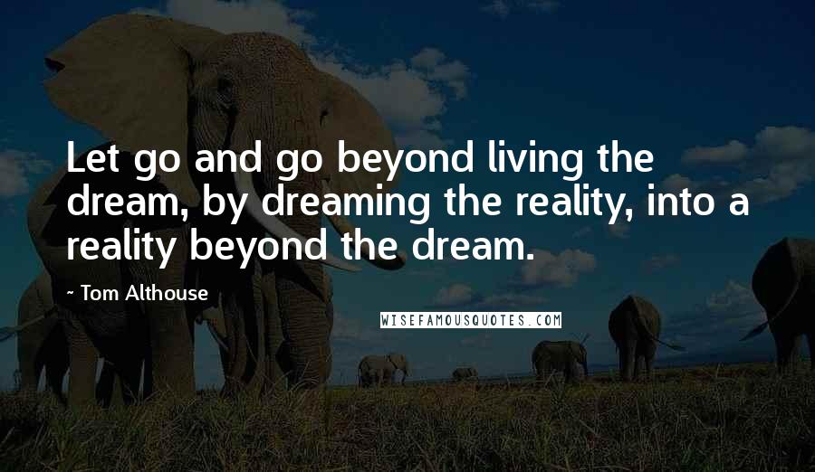 Tom Althouse Quotes: Let go and go beyond living the dream, by dreaming the reality, into a reality beyond the dream.