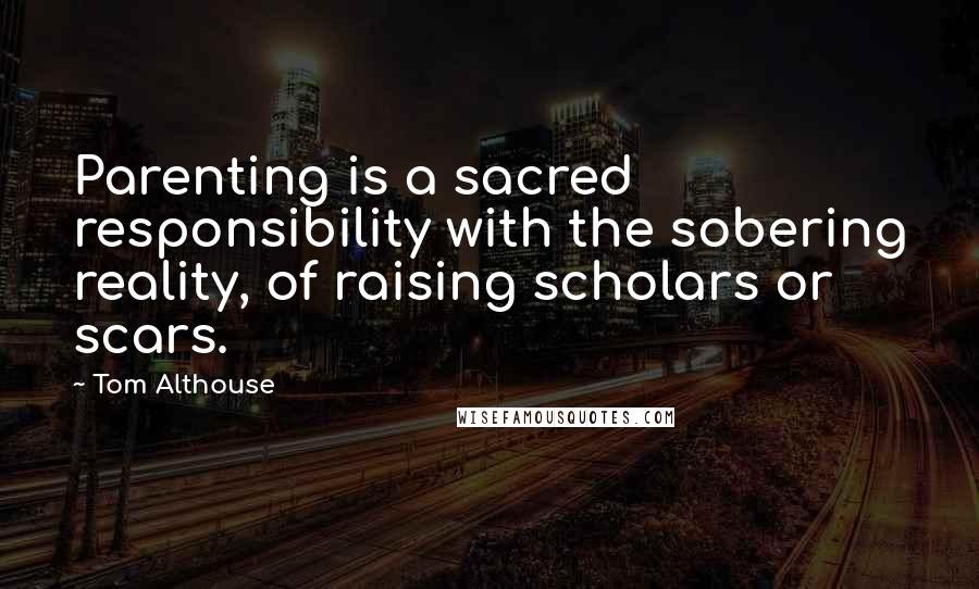 Tom Althouse Quotes: Parenting is a sacred responsibility with the sobering reality, of raising scholars or scars.
