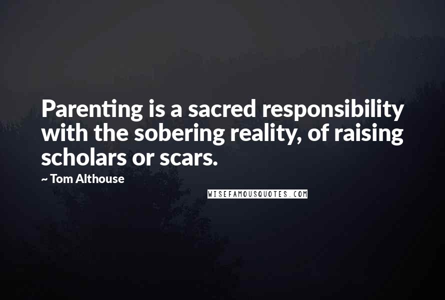 Tom Althouse Quotes: Parenting is a sacred responsibility with the sobering reality, of raising scholars or scars.