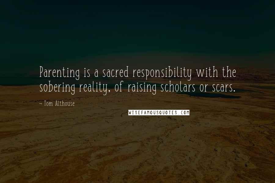 Tom Althouse Quotes: Parenting is a sacred responsibility with the sobering reality, of raising scholars or scars.