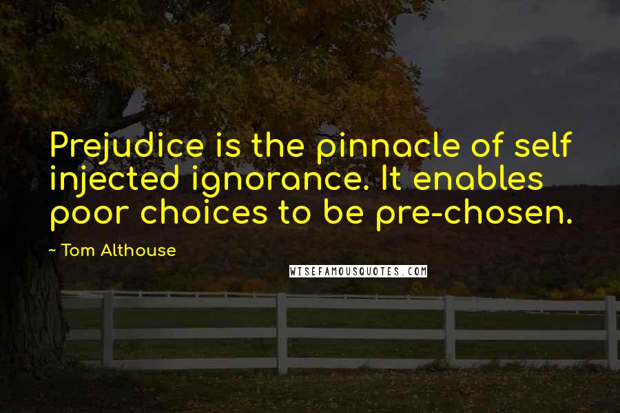 Tom Althouse Quotes: Prejudice is the pinnacle of self injected ignorance. It enables poor choices to be pre-chosen.