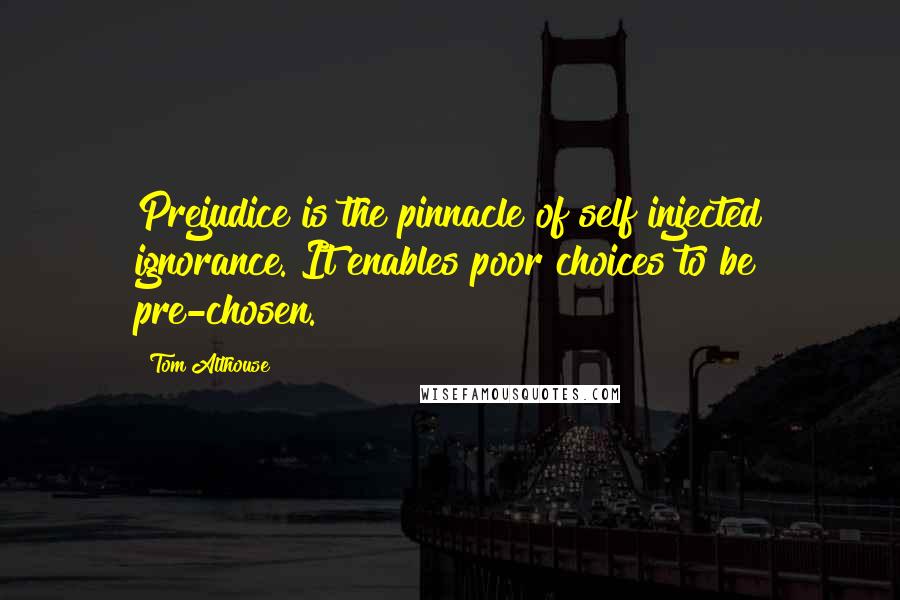 Tom Althouse Quotes: Prejudice is the pinnacle of self injected ignorance. It enables poor choices to be pre-chosen.