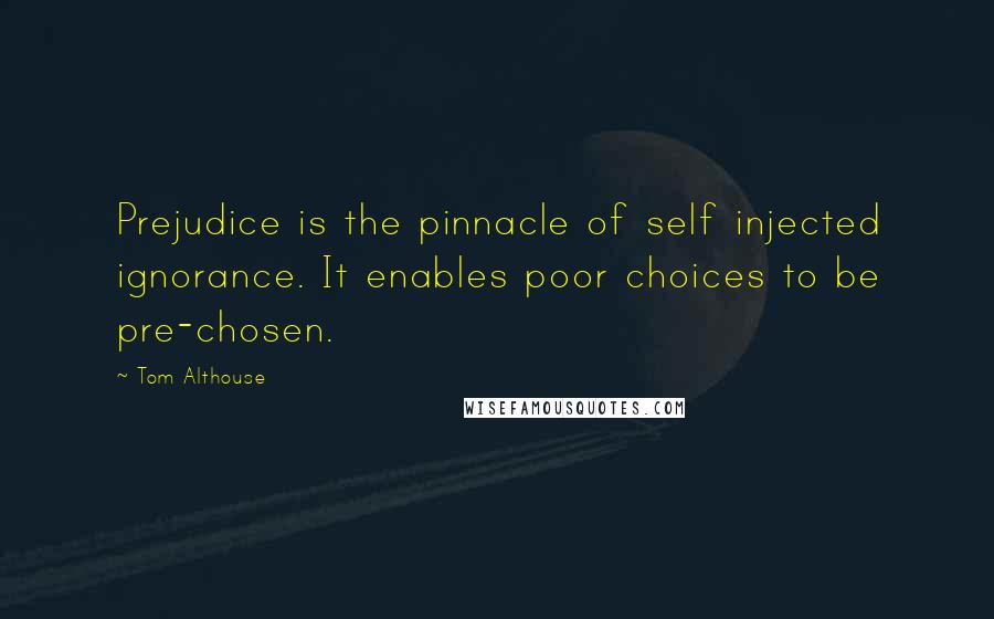 Tom Althouse Quotes: Prejudice is the pinnacle of self injected ignorance. It enables poor choices to be pre-chosen.