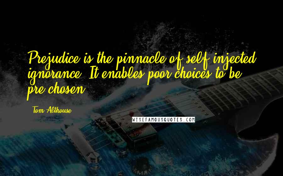 Tom Althouse Quotes: Prejudice is the pinnacle of self injected ignorance. It enables poor choices to be pre-chosen.