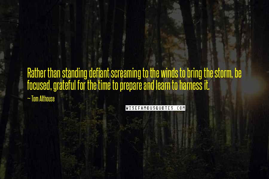 Tom Althouse Quotes: Rather than standing defiant screaming to the winds to bring the storm, be focused, grateful for the time to prepare and learn to harness it.