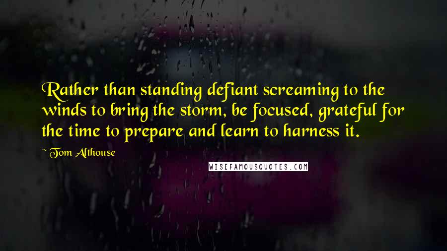 Tom Althouse Quotes: Rather than standing defiant screaming to the winds to bring the storm, be focused, grateful for the time to prepare and learn to harness it.