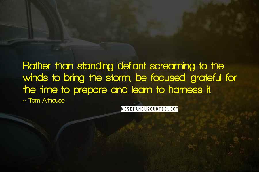 Tom Althouse Quotes: Rather than standing defiant screaming to the winds to bring the storm, be focused, grateful for the time to prepare and learn to harness it.