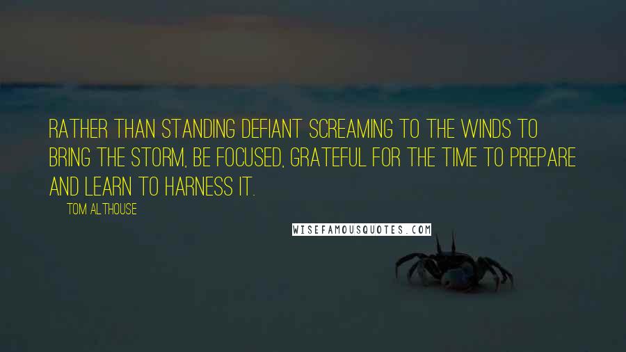 Tom Althouse Quotes: Rather than standing defiant screaming to the winds to bring the storm, be focused, grateful for the time to prepare and learn to harness it.