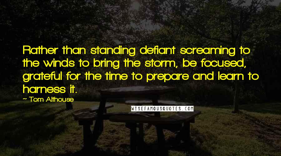 Tom Althouse Quotes: Rather than standing defiant screaming to the winds to bring the storm, be focused, grateful for the time to prepare and learn to harness it.