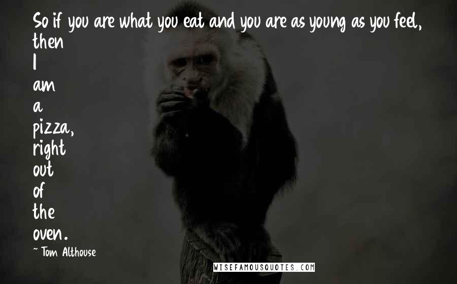 Tom Althouse Quotes: So if you are what you eat and you are as young as you feel, then I am a pizza, right out of the oven.