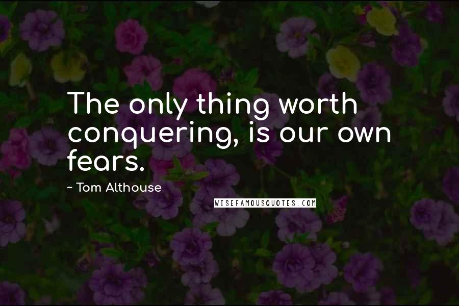 Tom Althouse Quotes: The only thing worth conquering, is our own fears.