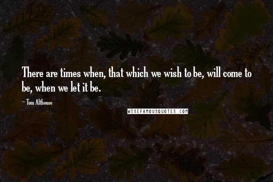 Tom Althouse Quotes: There are times when, that which we wish to be, will come to be, when we let it be.