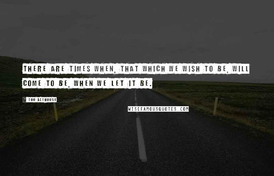 Tom Althouse Quotes: There are times when, that which we wish to be, will come to be, when we let it be.