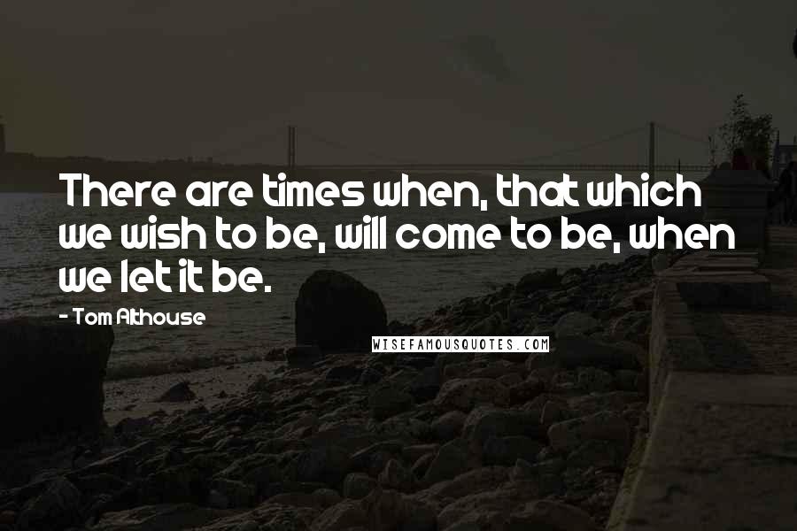 Tom Althouse Quotes: There are times when, that which we wish to be, will come to be, when we let it be.