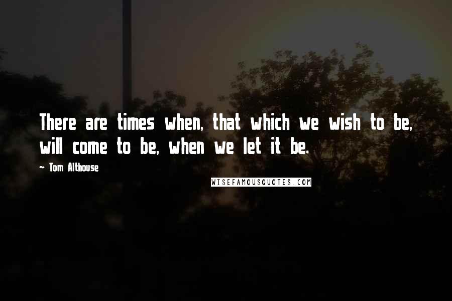 Tom Althouse Quotes: There are times when, that which we wish to be, will come to be, when we let it be.