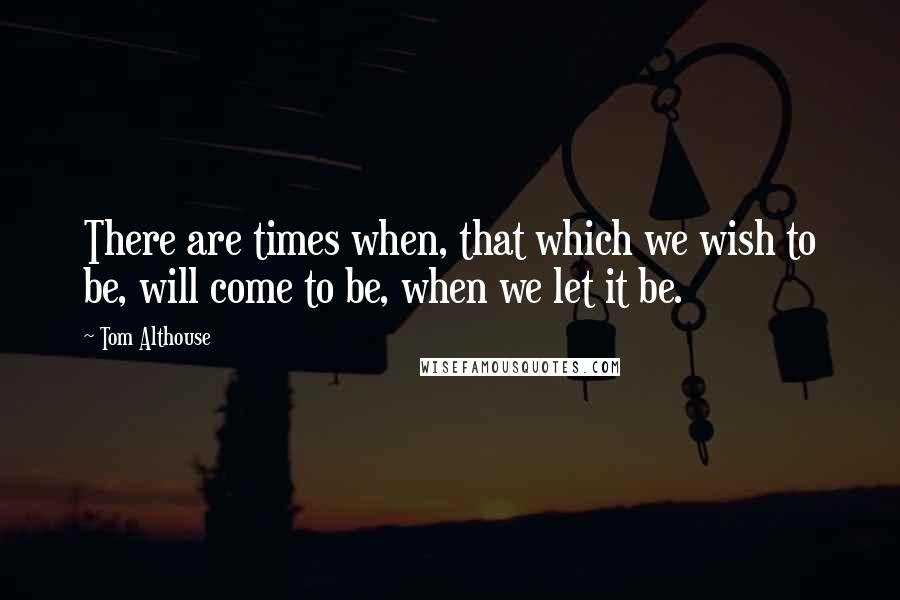 Tom Althouse Quotes: There are times when, that which we wish to be, will come to be, when we let it be.