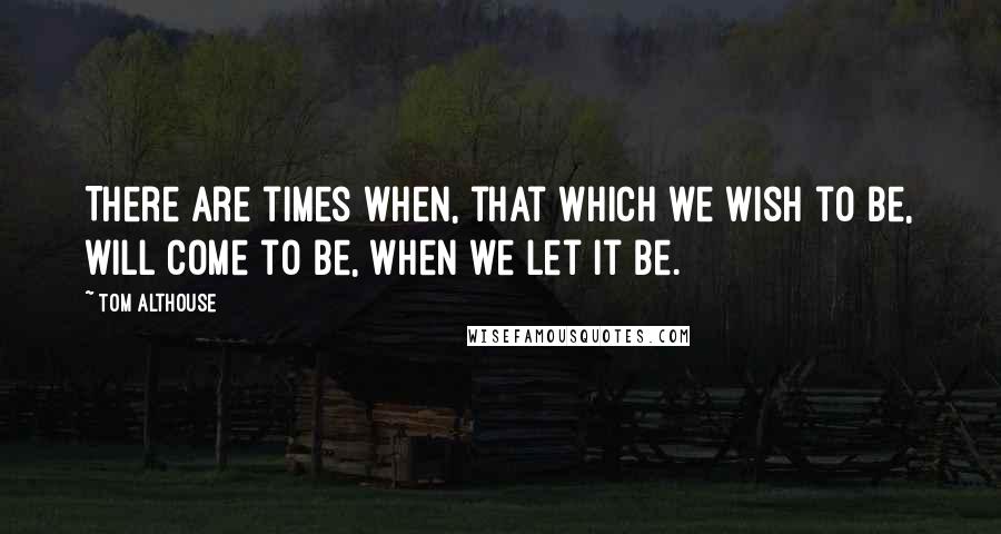 Tom Althouse Quotes: There are times when, that which we wish to be, will come to be, when we let it be.