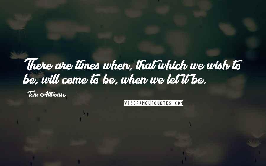 Tom Althouse Quotes: There are times when, that which we wish to be, will come to be, when we let it be.