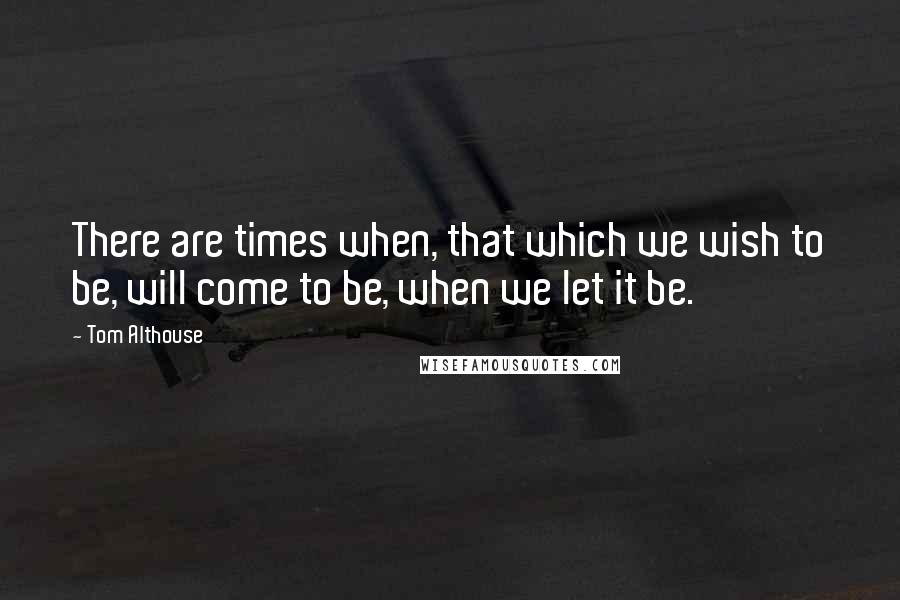 Tom Althouse Quotes: There are times when, that which we wish to be, will come to be, when we let it be.