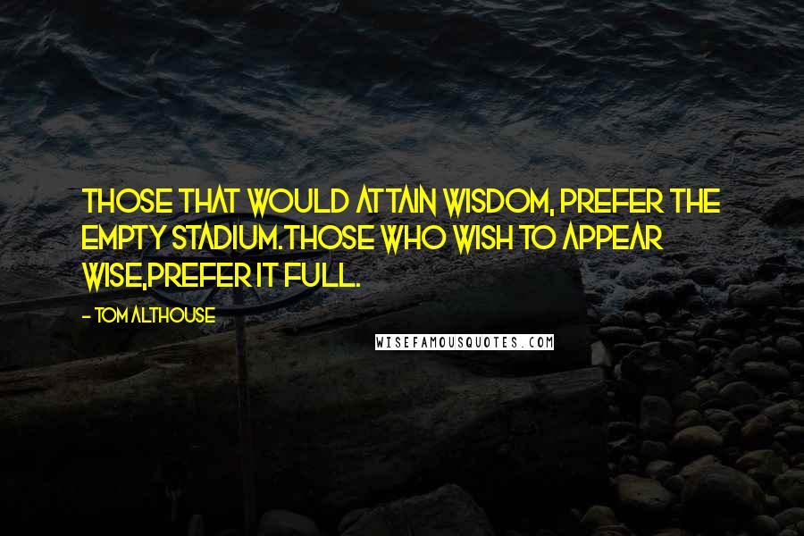 Tom Althouse Quotes: Those that would attain wisdom, prefer the empty stadium.Those who wish to appear wise,prefer it full.