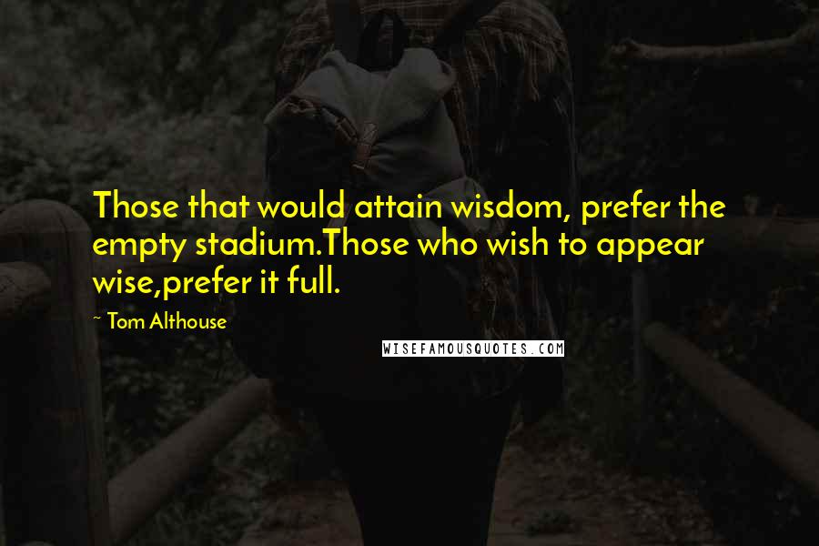 Tom Althouse Quotes: Those that would attain wisdom, prefer the empty stadium.Those who wish to appear wise,prefer it full.