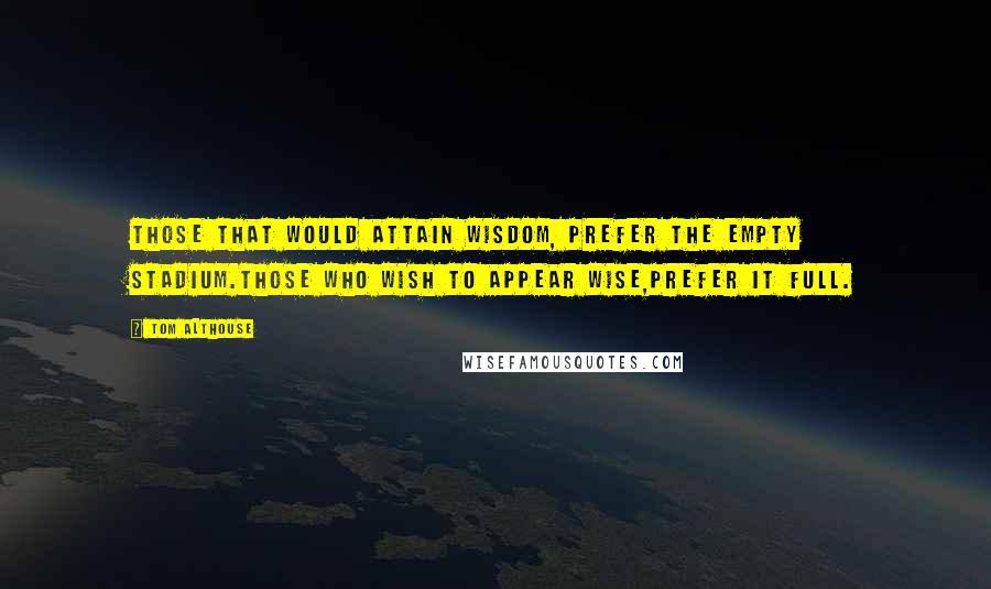 Tom Althouse Quotes: Those that would attain wisdom, prefer the empty stadium.Those who wish to appear wise,prefer it full.