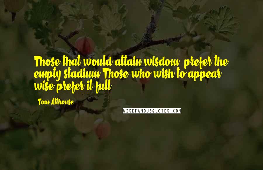 Tom Althouse Quotes: Those that would attain wisdom, prefer the empty stadium.Those who wish to appear wise,prefer it full.