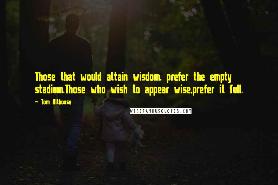 Tom Althouse Quotes: Those that would attain wisdom, prefer the empty stadium.Those who wish to appear wise,prefer it full.