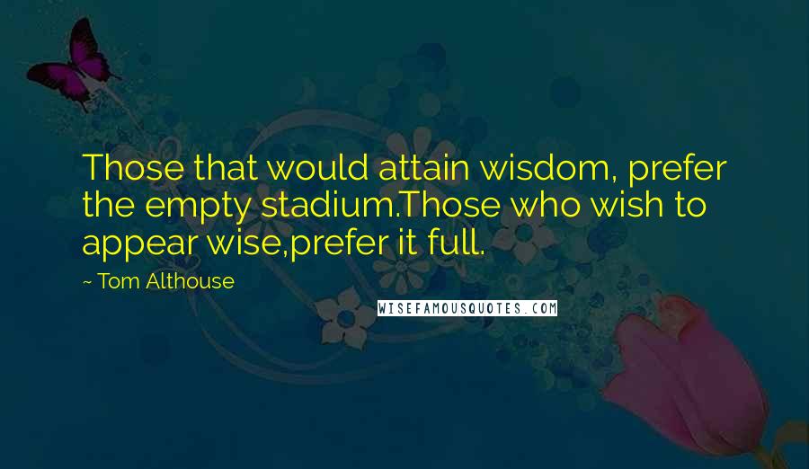 Tom Althouse Quotes: Those that would attain wisdom, prefer the empty stadium.Those who wish to appear wise,prefer it full.