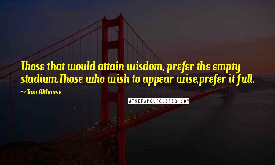 Tom Althouse Quotes: Those that would attain wisdom, prefer the empty stadium.Those who wish to appear wise,prefer it full.