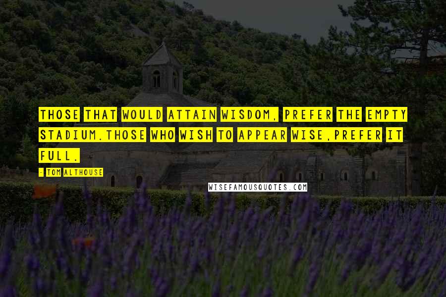 Tom Althouse Quotes: Those that would attain wisdom, prefer the empty stadium.Those who wish to appear wise,prefer it full.