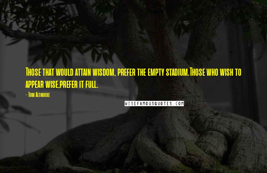 Tom Althouse Quotes: Those that would attain wisdom, prefer the empty stadium.Those who wish to appear wise,prefer it full.