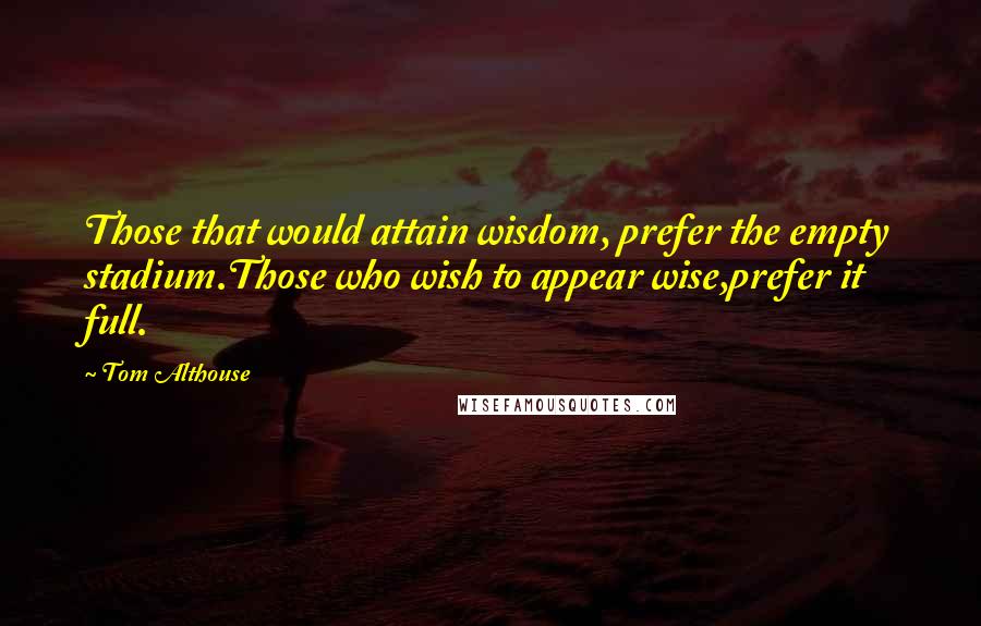 Tom Althouse Quotes: Those that would attain wisdom, prefer the empty stadium.Those who wish to appear wise,prefer it full.