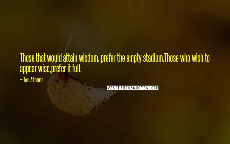 Tom Althouse Quotes: Those that would attain wisdom, prefer the empty stadium.Those who wish to appear wise,prefer it full.