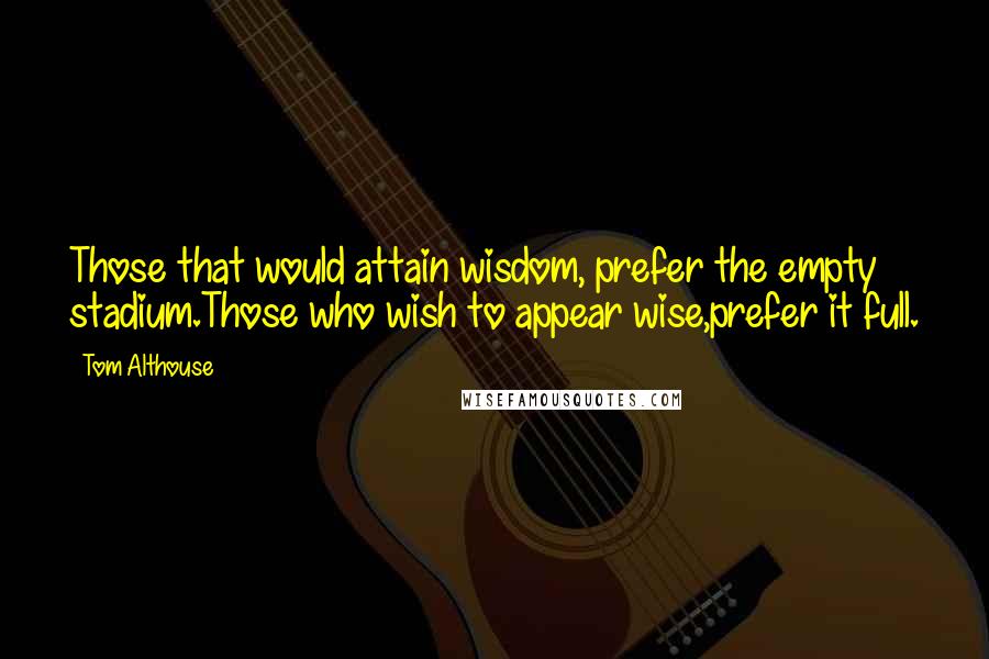 Tom Althouse Quotes: Those that would attain wisdom, prefer the empty stadium.Those who wish to appear wise,prefer it full.