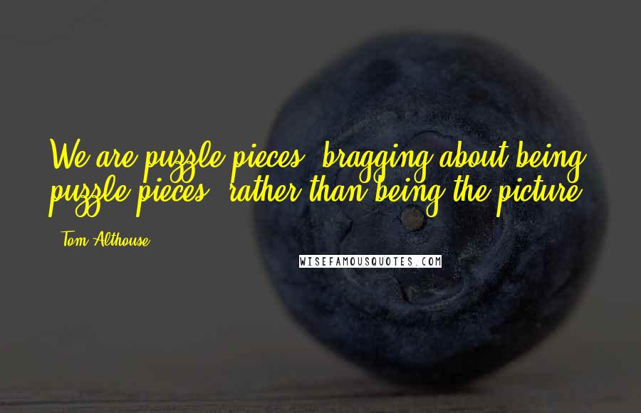 Tom Althouse Quotes: We are puzzle pieces, bragging about being puzzle pieces, rather than being the picture.