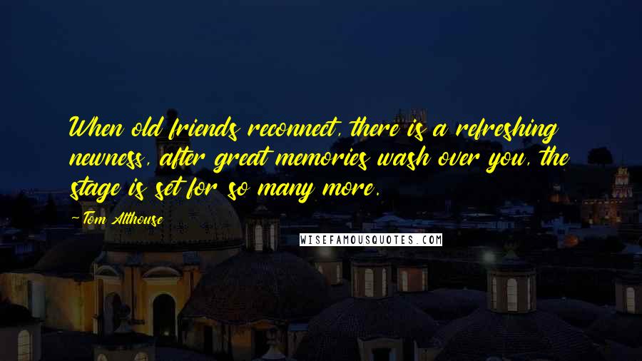 Tom Althouse Quotes: When old friends reconnect, there is a refreshing newness, after great memories wash over you, the stage is set for so many more.