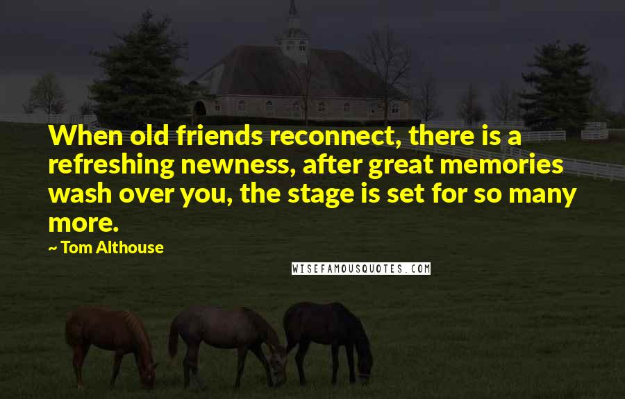 Tom Althouse Quotes: When old friends reconnect, there is a refreshing newness, after great memories wash over you, the stage is set for so many more.