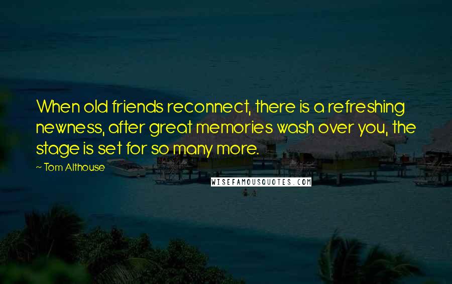 Tom Althouse Quotes: When old friends reconnect, there is a refreshing newness, after great memories wash over you, the stage is set for so many more.