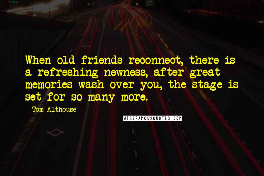 Tom Althouse Quotes: When old friends reconnect, there is a refreshing newness, after great memories wash over you, the stage is set for so many more.