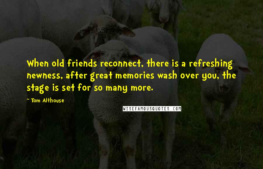 Tom Althouse Quotes: When old friends reconnect, there is a refreshing newness, after great memories wash over you, the stage is set for so many more.