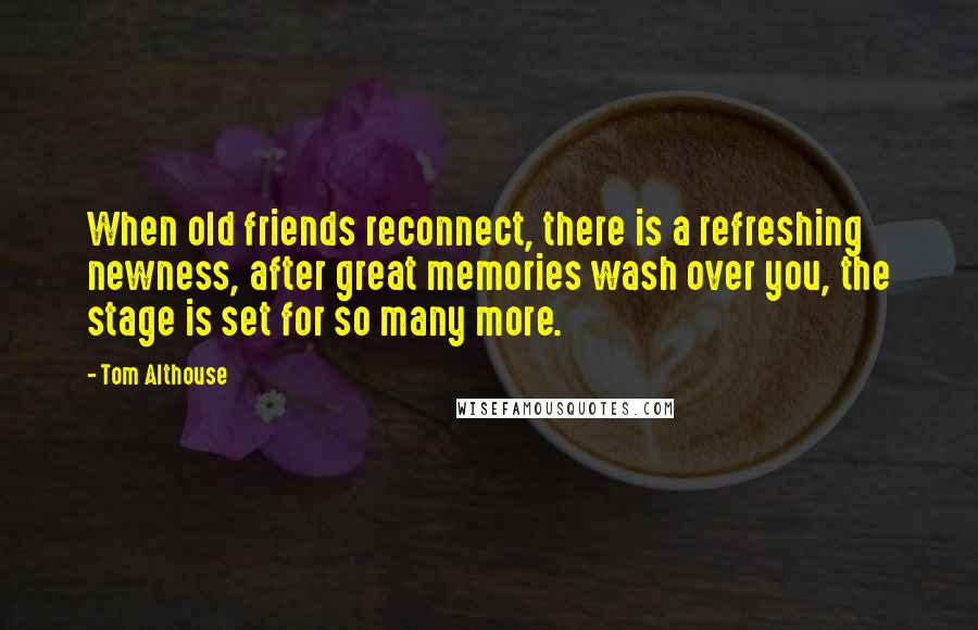 Tom Althouse Quotes: When old friends reconnect, there is a refreshing newness, after great memories wash over you, the stage is set for so many more.