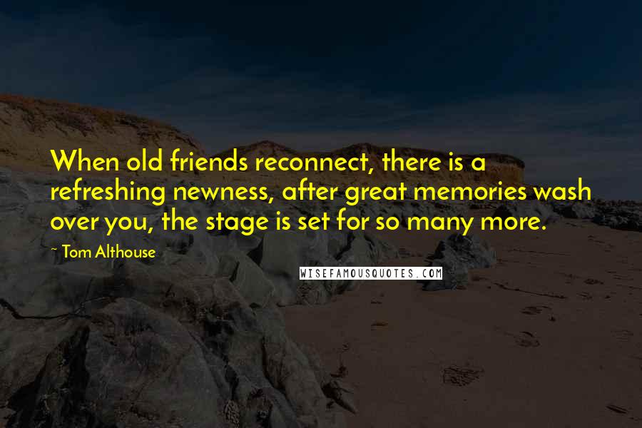 Tom Althouse Quotes: When old friends reconnect, there is a refreshing newness, after great memories wash over you, the stage is set for so many more.