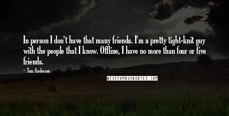 Tom Anderson Quotes: In person I don't have that many friends. I'm a pretty tight-knit guy with the people that I know. Offline, I have no more than four or five friends.