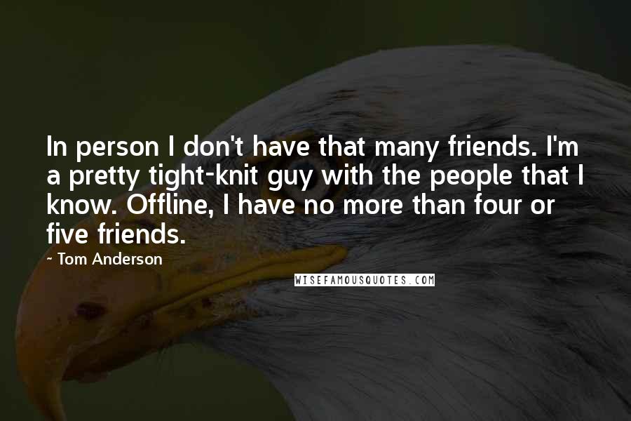 Tom Anderson Quotes: In person I don't have that many friends. I'm a pretty tight-knit guy with the people that I know. Offline, I have no more than four or five friends.