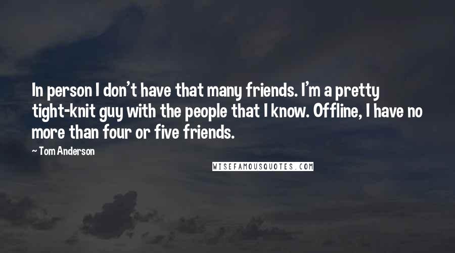 Tom Anderson Quotes: In person I don't have that many friends. I'm a pretty tight-knit guy with the people that I know. Offline, I have no more than four or five friends.