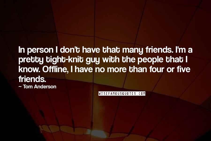 Tom Anderson Quotes: In person I don't have that many friends. I'm a pretty tight-knit guy with the people that I know. Offline, I have no more than four or five friends.